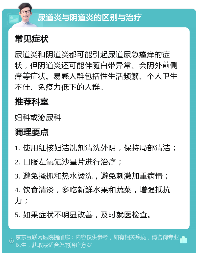 尿道炎与阴道炎的区别与治疗 常见症状 尿道炎和阴道炎都可能引起尿道尿急瘙痒的症状，但阴道炎还可能伴随白带异常、会阴外前侧痒等症状。易感人群包括性生活频繁、个人卫生不佳、免疫力低下的人群。 推荐科室 妇科或泌尿科 调理要点 1. 使用红核妇洁洗剂清洗外阴，保持局部清洁； 2. 口服左氧氟沙星片进行治疗； 3. 避免搔抓和热水烫洗，避免刺激加重病情； 4. 饮食清淡，多吃新鲜水果和蔬菜，增强抵抗力； 5. 如果症状不明显改善，及时就医检查。