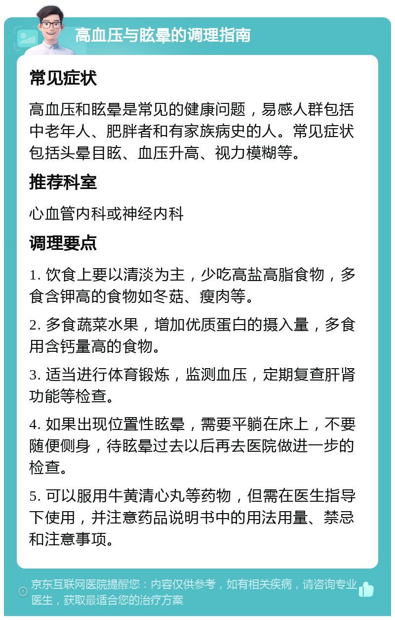 高血压与眩晕的调理指南 常见症状 高血压和眩晕是常见的健康问题，易感人群包括中老年人、肥胖者和有家族病史的人。常见症状包括头晕目眩、血压升高、视力模糊等。 推荐科室 心血管内科或神经内科 调理要点 1. 饮食上要以清淡为主，少吃高盐高脂食物，多食含钾高的食物如冬菇、瘦肉等。 2. 多食蔬菜水果，增加优质蛋白的摄入量，多食用含钙量高的食物。 3. 适当进行体育锻炼，监测血压，定期复查肝肾功能等检查。 4. 如果出现位置性眩晕，需要平躺在床上，不要随便侧身，待眩晕过去以后再去医院做进一步的检查。 5. 可以服用牛黄清心丸等药物，但需在医生指导下使用，并注意药品说明书中的用法用量、禁忌和注意事项。