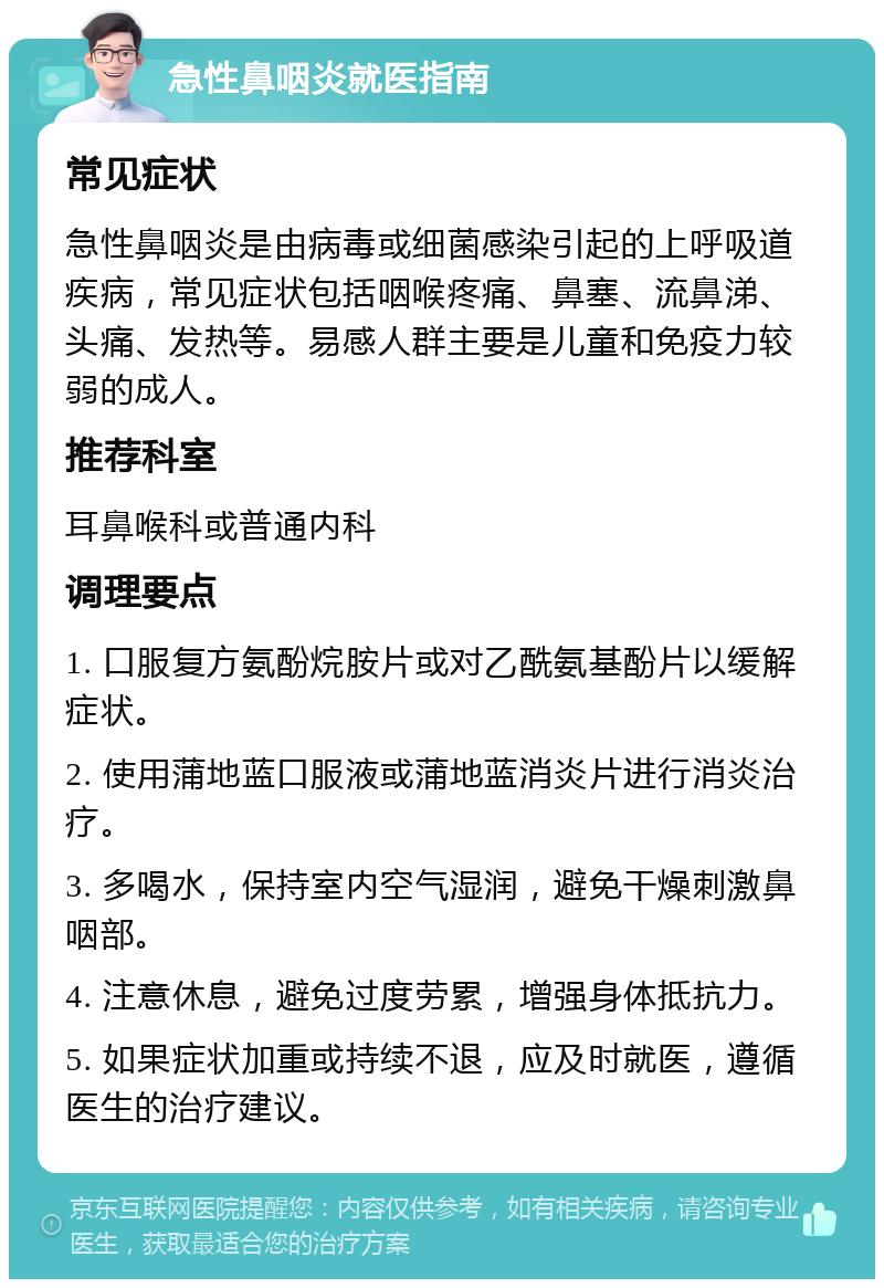 急性鼻咽炎就医指南 常见症状 急性鼻咽炎是由病毒或细菌感染引起的上呼吸道疾病，常见症状包括咽喉疼痛、鼻塞、流鼻涕、头痛、发热等。易感人群主要是儿童和免疫力较弱的成人。 推荐科室 耳鼻喉科或普通内科 调理要点 1. 口服复方氨酚烷胺片或对乙酰氨基酚片以缓解症状。 2. 使用蒲地蓝口服液或蒲地蓝消炎片进行消炎治疗。 3. 多喝水，保持室内空气湿润，避免干燥刺激鼻咽部。 4. 注意休息，避免过度劳累，增强身体抵抗力。 5. 如果症状加重或持续不退，应及时就医，遵循医生的治疗建议。