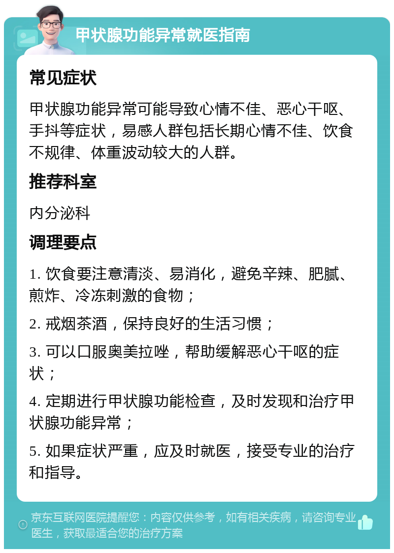 甲状腺功能异常就医指南 常见症状 甲状腺功能异常可能导致心情不佳、恶心干呕、手抖等症状，易感人群包括长期心情不佳、饮食不规律、体重波动较大的人群。 推荐科室 内分泌科 调理要点 1. 饮食要注意清淡、易消化，避免辛辣、肥腻、煎炸、冷冻刺激的食物； 2. 戒烟茶酒，保持良好的生活习惯； 3. 可以口服奥美拉唑，帮助缓解恶心干呕的症状； 4. 定期进行甲状腺功能检查，及时发现和治疗甲状腺功能异常； 5. 如果症状严重，应及时就医，接受专业的治疗和指导。