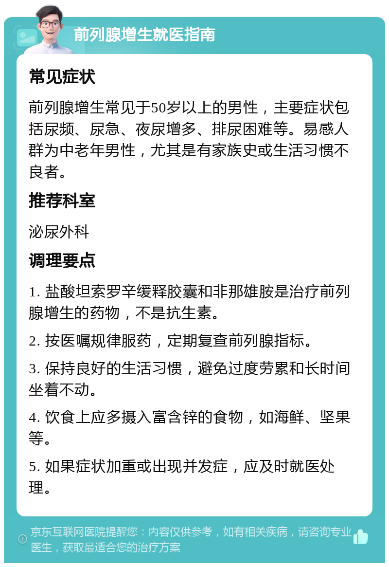 前列腺增生就医指南 常见症状 前列腺增生常见于50岁以上的男性，主要症状包括尿频、尿急、夜尿增多、排尿困难等。易感人群为中老年男性，尤其是有家族史或生活习惯不良者。 推荐科室 泌尿外科 调理要点 1. 盐酸坦索罗辛缓释胶囊和非那雄胺是治疗前列腺增生的药物，不是抗生素。 2. 按医嘱规律服药，定期复查前列腺指标。 3. 保持良好的生活习惯，避免过度劳累和长时间坐着不动。 4. 饮食上应多摄入富含锌的食物，如海鲜、坚果等。 5. 如果症状加重或出现并发症，应及时就医处理。