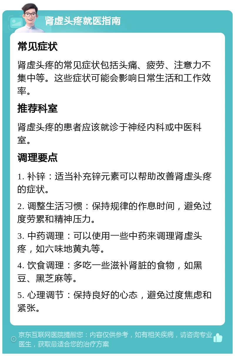 肾虚头疼就医指南 常见症状 肾虚头疼的常见症状包括头痛、疲劳、注意力不集中等。这些症状可能会影响日常生活和工作效率。 推荐科室 肾虚头疼的患者应该就诊于神经内科或中医科室。 调理要点 1. 补锌：适当补充锌元素可以帮助改善肾虚头疼的症状。 2. 调整生活习惯：保持规律的作息时间，避免过度劳累和精神压力。 3. 中药调理：可以使用一些中药来调理肾虚头疼，如六味地黄丸等。 4. 饮食调理：多吃一些滋补肾脏的食物，如黑豆、黑芝麻等。 5. 心理调节：保持良好的心态，避免过度焦虑和紧张。