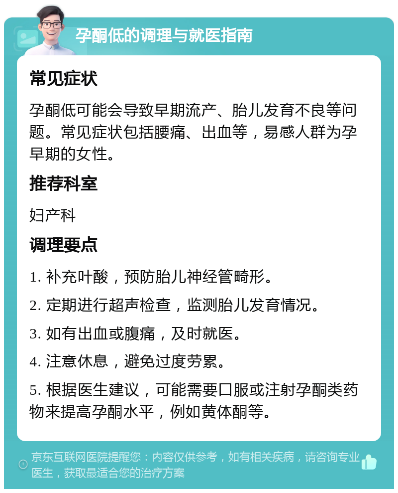 孕酮低的调理与就医指南 常见症状 孕酮低可能会导致早期流产、胎儿发育不良等问题。常见症状包括腰痛、出血等，易感人群为孕早期的女性。 推荐科室 妇产科 调理要点 1. 补充叶酸，预防胎儿神经管畸形。 2. 定期进行超声检查，监测胎儿发育情况。 3. 如有出血或腹痛，及时就医。 4. 注意休息，避免过度劳累。 5. 根据医生建议，可能需要口服或注射孕酮类药物来提高孕酮水平，例如黄体酮等。