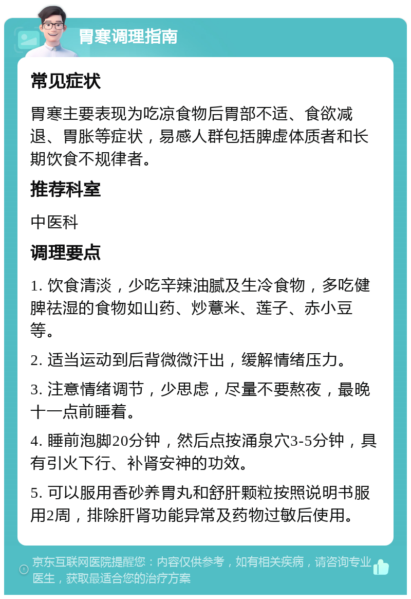 胃寒调理指南 常见症状 胃寒主要表现为吃凉食物后胃部不适、食欲减退、胃胀等症状，易感人群包括脾虚体质者和长期饮食不规律者。 推荐科室 中医科 调理要点 1. 饮食清淡，少吃辛辣油腻及生冷食物，多吃健脾祛湿的食物如山药、炒薏米、莲子、赤小豆等。 2. 适当运动到后背微微汗出，缓解情绪压力。 3. 注意情绪调节，少思虑，尽量不要熬夜，最晚十一点前睡着。 4. 睡前泡脚20分钟，然后点按涌泉穴3-5分钟，具有引火下行、补肾安神的功效。 5. 可以服用香砂养胃丸和舒肝颗粒按照说明书服用2周，排除肝肾功能异常及药物过敏后使用。