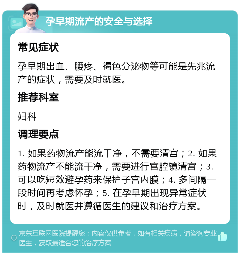 孕早期流产的安全与选择 常见症状 孕早期出血、腰疼、褐色分泌物等可能是先兆流产的症状，需要及时就医。 推荐科室 妇科 调理要点 1. 如果药物流产能流干净，不需要清宫；2. 如果药物流产不能流干净，需要进行宫腔镜清宫；3. 可以吃短效避孕药来保护子宫内膜；4. 多间隔一段时间再考虑怀孕；5. 在孕早期出现异常症状时，及时就医并遵循医生的建议和治疗方案。