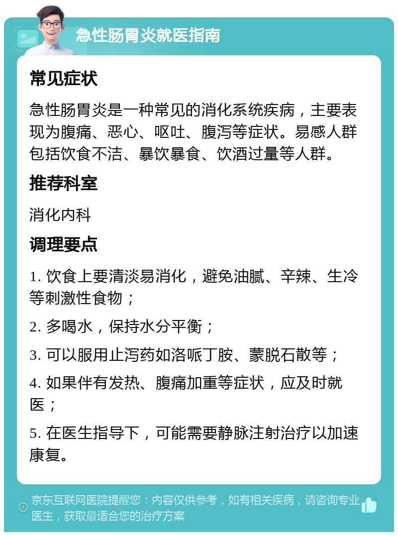 急性肠胃炎就医指南 常见症状 急性肠胃炎是一种常见的消化系统疾病，主要表现为腹痛、恶心、呕吐、腹泻等症状。易感人群包括饮食不洁、暴饮暴食、饮酒过量等人群。 推荐科室 消化内科 调理要点 1. 饮食上要清淡易消化，避免油腻、辛辣、生冷等刺激性食物； 2. 多喝水，保持水分平衡； 3. 可以服用止泻药如洛哌丁胺、蒙脱石散等； 4. 如果伴有发热、腹痛加重等症状，应及时就医； 5. 在医生指导下，可能需要静脉注射治疗以加速康复。