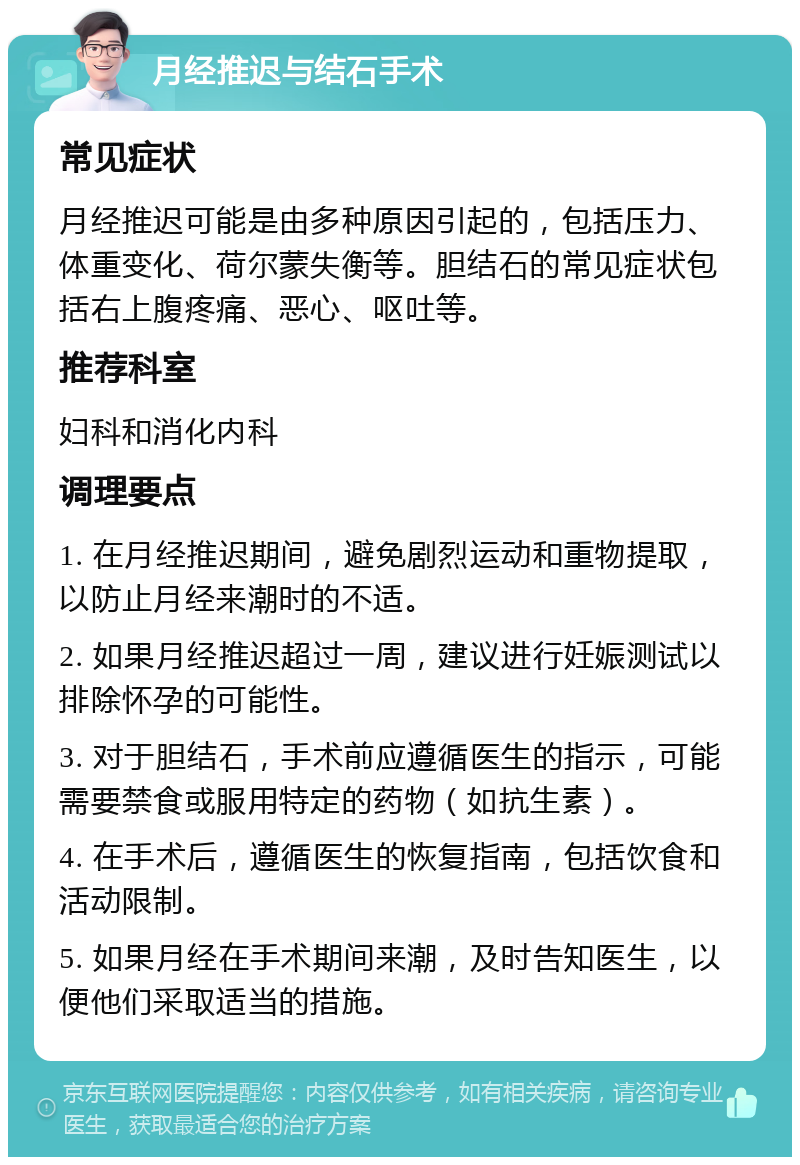 月经推迟与结石手术 常见症状 月经推迟可能是由多种原因引起的，包括压力、体重变化、荷尔蒙失衡等。胆结石的常见症状包括右上腹疼痛、恶心、呕吐等。 推荐科室 妇科和消化内科 调理要点 1. 在月经推迟期间，避免剧烈运动和重物提取，以防止月经来潮时的不适。 2. 如果月经推迟超过一周，建议进行妊娠测试以排除怀孕的可能性。 3. 对于胆结石，手术前应遵循医生的指示，可能需要禁食或服用特定的药物（如抗生素）。 4. 在手术后，遵循医生的恢复指南，包括饮食和活动限制。 5. 如果月经在手术期间来潮，及时告知医生，以便他们采取适当的措施。