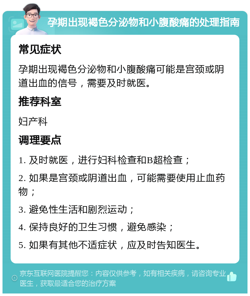 孕期出现褐色分泌物和小腹酸痛的处理指南 常见症状 孕期出现褐色分泌物和小腹酸痛可能是宫颈或阴道出血的信号，需要及时就医。 推荐科室 妇产科 调理要点 1. 及时就医，进行妇科检查和B超检查； 2. 如果是宫颈或阴道出血，可能需要使用止血药物； 3. 避免性生活和剧烈运动； 4. 保持良好的卫生习惯，避免感染； 5. 如果有其他不适症状，应及时告知医生。