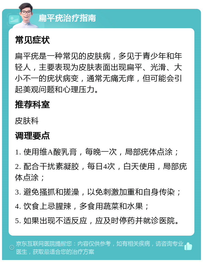 扁平疣治疗指南 常见症状 扁平疣是一种常见的皮肤病，多见于青少年和年轻人，主要表现为皮肤表面出现扁平、光滑、大小不一的疣状病变，通常无痛无痒，但可能会引起美观问题和心理压力。 推荐科室 皮肤科 调理要点 1. 使用维A酸乳膏，每晚一次，局部疣体点涂； 2. 配合干扰素凝胶，每日4次，白天使用，局部疣体点涂； 3. 避免搔抓和搓澡，以免刺激加重和自身传染； 4. 饮食上忌腥辣，多食用蔬菜和水果； 5. 如果出现不适反应，应及时停药并就诊医院。