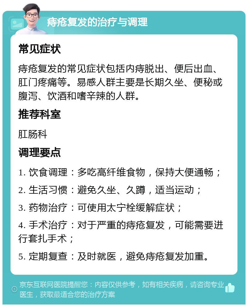 痔疮复发的治疗与调理 常见症状 痔疮复发的常见症状包括内痔脱出、便后出血、肛门疼痛等。易感人群主要是长期久坐、便秘或腹泻、饮酒和嗜辛辣的人群。 推荐科室 肛肠科 调理要点 1. 饮食调理：多吃高纤维食物，保持大便通畅； 2. 生活习惯：避免久坐、久蹲，适当运动； 3. 药物治疗：可使用太宁栓缓解症状； 4. 手术治疗：对于严重的痔疮复发，可能需要进行套扎手术； 5. 定期复查：及时就医，避免痔疮复发加重。