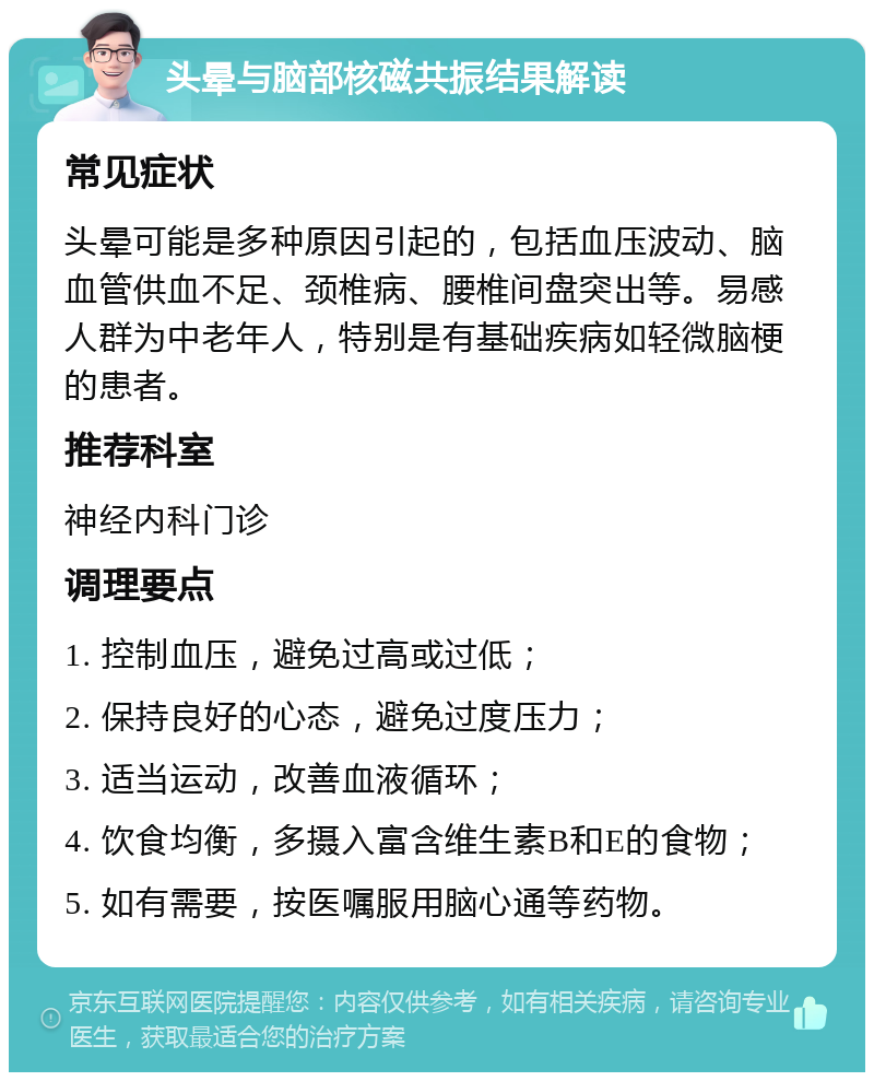 头晕与脑部核磁共振结果解读 常见症状 头晕可能是多种原因引起的，包括血压波动、脑血管供血不足、颈椎病、腰椎间盘突出等。易感人群为中老年人，特别是有基础疾病如轻微脑梗的患者。 推荐科室 神经内科门诊 调理要点 1. 控制血压，避免过高或过低； 2. 保持良好的心态，避免过度压力； 3. 适当运动，改善血液循环； 4. 饮食均衡，多摄入富含维生素B和E的食物； 5. 如有需要，按医嘱服用脑心通等药物。