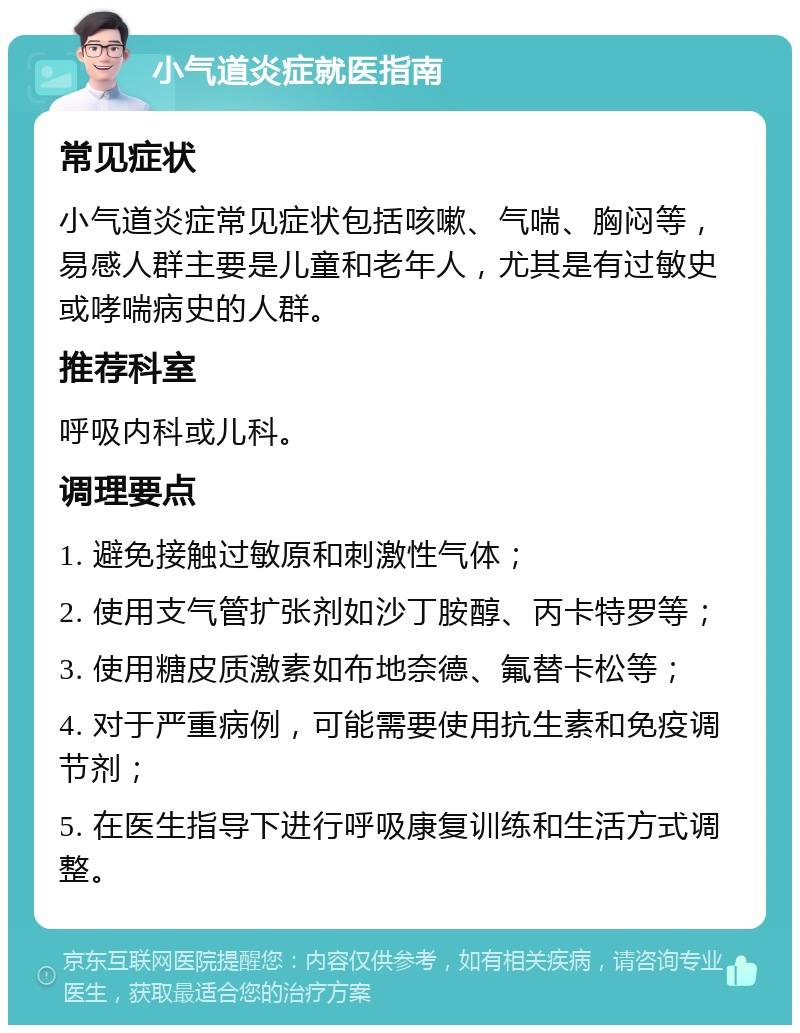 小气道炎症就医指南 常见症状 小气道炎症常见症状包括咳嗽、气喘、胸闷等，易感人群主要是儿童和老年人，尤其是有过敏史或哮喘病史的人群。 推荐科室 呼吸内科或儿科。 调理要点 1. 避免接触过敏原和刺激性气体； 2. 使用支气管扩张剂如沙丁胺醇、丙卡特罗等； 3. 使用糖皮质激素如布地奈德、氟替卡松等； 4. 对于严重病例，可能需要使用抗生素和免疫调节剂； 5. 在医生指导下进行呼吸康复训练和生活方式调整。