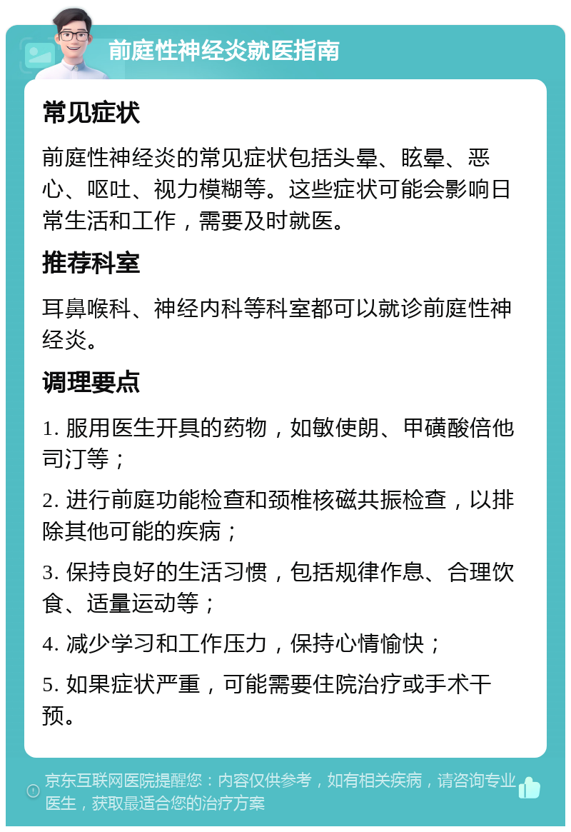 前庭性神经炎就医指南 常见症状 前庭性神经炎的常见症状包括头晕、眩晕、恶心、呕吐、视力模糊等。这些症状可能会影响日常生活和工作，需要及时就医。 推荐科室 耳鼻喉科、神经内科等科室都可以就诊前庭性神经炎。 调理要点 1. 服用医生开具的药物，如敏使朗、甲磺酸倍他司汀等； 2. 进行前庭功能检查和颈椎核磁共振检查，以排除其他可能的疾病； 3. 保持良好的生活习惯，包括规律作息、合理饮食、适量运动等； 4. 减少学习和工作压力，保持心情愉快； 5. 如果症状严重，可能需要住院治疗或手术干预。