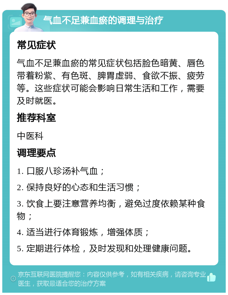 气血不足兼血瘀的调理与治疗 常见症状 气血不足兼血瘀的常见症状包括脸色暗黄、唇色带着粉紫、有色斑、脾胃虚弱、食欲不振、疲劳等。这些症状可能会影响日常生活和工作，需要及时就医。 推荐科室 中医科 调理要点 1. 口服八珍汤补气血； 2. 保持良好的心态和生活习惯； 3. 饮食上要注意营养均衡，避免过度依赖某种食物； 4. 适当进行体育锻炼，增强体质； 5. 定期进行体检，及时发现和处理健康问题。