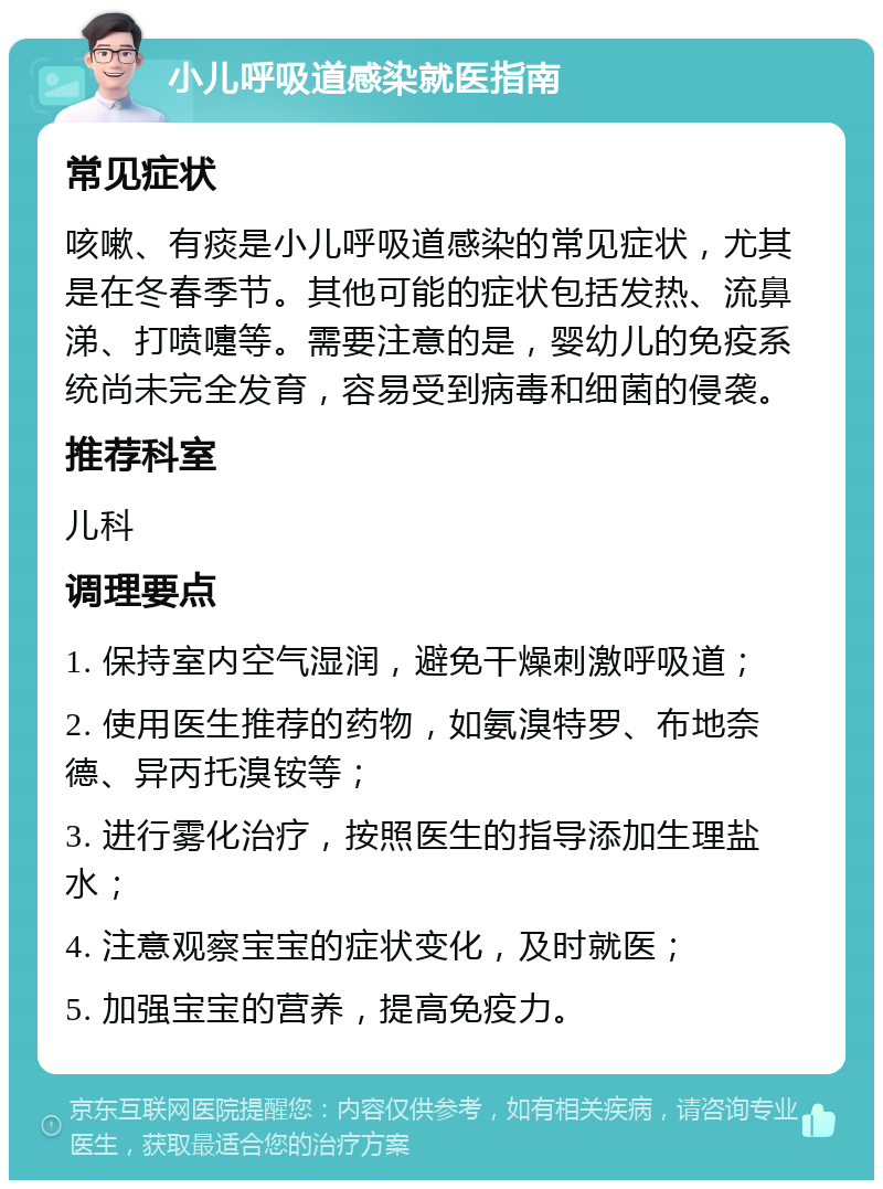 小儿呼吸道感染就医指南 常见症状 咳嗽、有痰是小儿呼吸道感染的常见症状，尤其是在冬春季节。其他可能的症状包括发热、流鼻涕、打喷嚏等。需要注意的是，婴幼儿的免疫系统尚未完全发育，容易受到病毒和细菌的侵袭。 推荐科室 儿科 调理要点 1. 保持室内空气湿润，避免干燥刺激呼吸道； 2. 使用医生推荐的药物，如氨溴特罗、布地奈德、异丙托溴铵等； 3. 进行雾化治疗，按照医生的指导添加生理盐水； 4. 注意观察宝宝的症状变化，及时就医； 5. 加强宝宝的营养，提高免疫力。