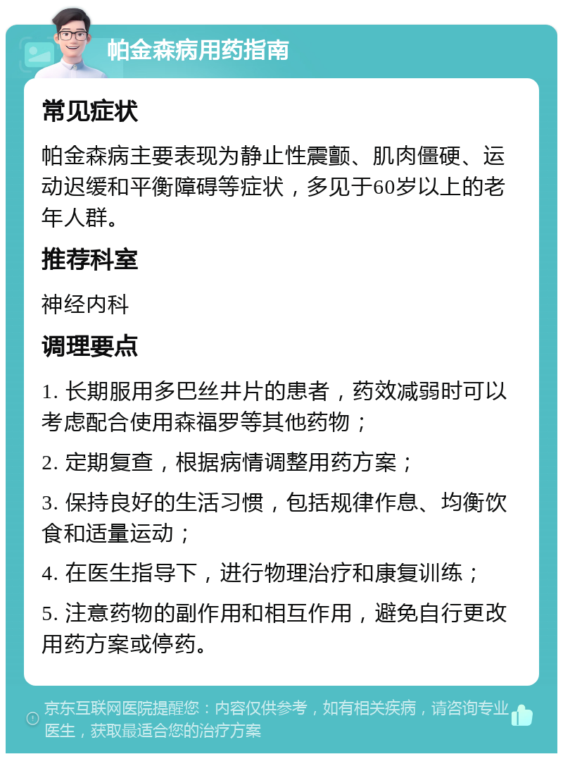 帕金森病用药指南 常见症状 帕金森病主要表现为静止性震颤、肌肉僵硬、运动迟缓和平衡障碍等症状，多见于60岁以上的老年人群。 推荐科室 神经内科 调理要点 1. 长期服用多巴丝井片的患者，药效减弱时可以考虑配合使用森福罗等其他药物； 2. 定期复查，根据病情调整用药方案； 3. 保持良好的生活习惯，包括规律作息、均衡饮食和适量运动； 4. 在医生指导下，进行物理治疗和康复训练； 5. 注意药物的副作用和相互作用，避免自行更改用药方案或停药。