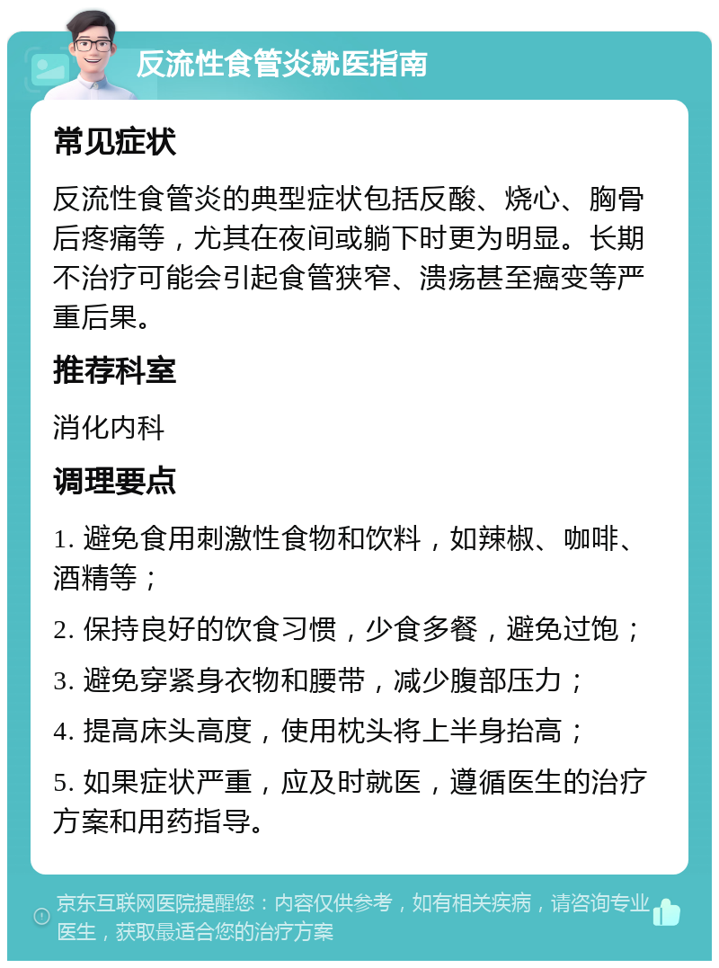 反流性食管炎就医指南 常见症状 反流性食管炎的典型症状包括反酸、烧心、胸骨后疼痛等，尤其在夜间或躺下时更为明显。长期不治疗可能会引起食管狭窄、溃疡甚至癌变等严重后果。 推荐科室 消化内科 调理要点 1. 避免食用刺激性食物和饮料，如辣椒、咖啡、酒精等； 2. 保持良好的饮食习惯，少食多餐，避免过饱； 3. 避免穿紧身衣物和腰带，减少腹部压力； 4. 提高床头高度，使用枕头将上半身抬高； 5. 如果症状严重，应及时就医，遵循医生的治疗方案和用药指导。