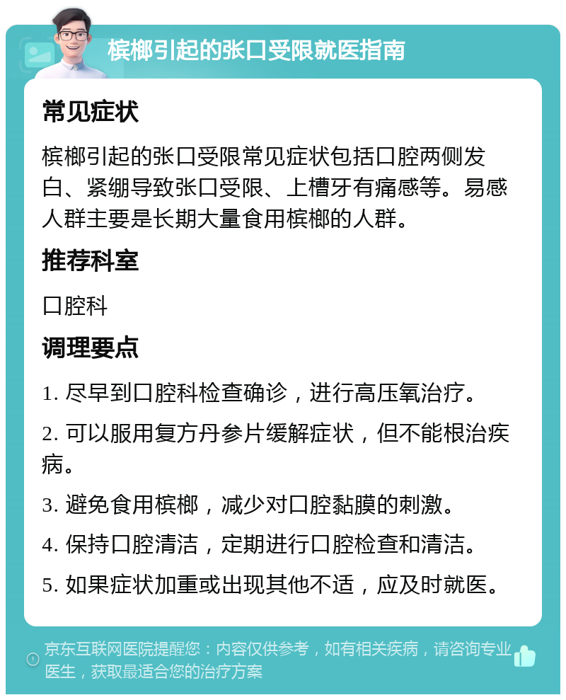 槟榔引起的张口受限就医指南 常见症状 槟榔引起的张口受限常见症状包括口腔两侧发白、紧绷导致张口受限、上槽牙有痛感等。易感人群主要是长期大量食用槟榔的人群。 推荐科室 口腔科 调理要点 1. 尽早到口腔科检查确诊，进行高压氧治疗。 2. 可以服用复方丹参片缓解症状，但不能根治疾病。 3. 避免食用槟榔，减少对口腔黏膜的刺激。 4. 保持口腔清洁，定期进行口腔检查和清洁。 5. 如果症状加重或出现其他不适，应及时就医。