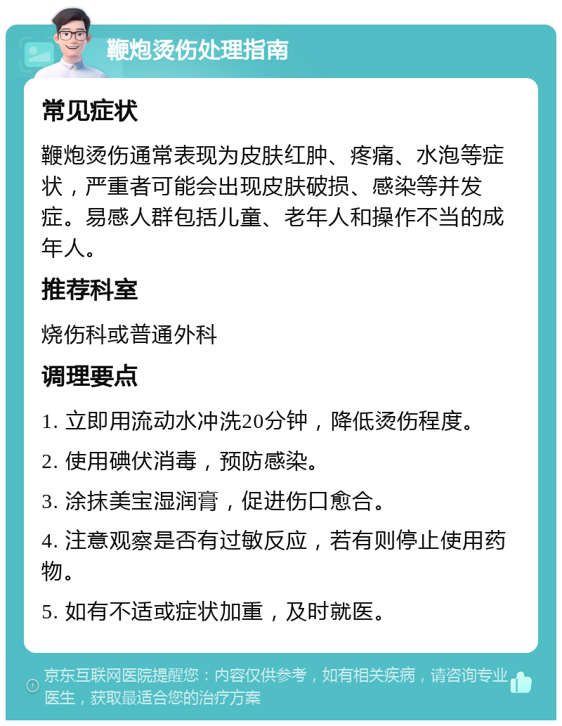 鞭炮烫伤处理指南 常见症状 鞭炮烫伤通常表现为皮肤红肿、疼痛、水泡等症状，严重者可能会出现皮肤破损、感染等并发症。易感人群包括儿童、老年人和操作不当的成年人。 推荐科室 烧伤科或普通外科 调理要点 1. 立即用流动水冲洗20分钟，降低烫伤程度。 2. 使用碘伏消毒，预防感染。 3. 涂抹美宝湿润膏，促进伤口愈合。 4. 注意观察是否有过敏反应，若有则停止使用药物。 5. 如有不适或症状加重，及时就医。