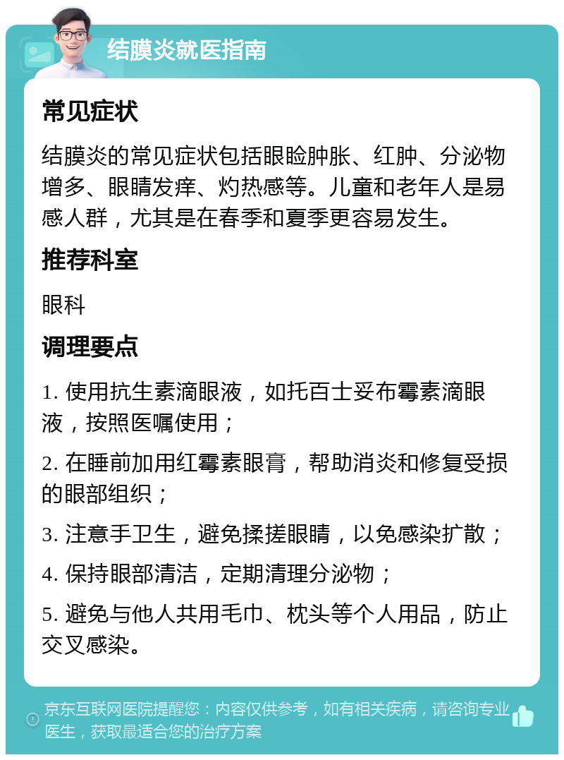 结膜炎就医指南 常见症状 结膜炎的常见症状包括眼睑肿胀、红肿、分泌物增多、眼睛发痒、灼热感等。儿童和老年人是易感人群，尤其是在春季和夏季更容易发生。 推荐科室 眼科 调理要点 1. 使用抗生素滴眼液，如托百士妥布霉素滴眼液，按照医嘱使用； 2. 在睡前加用红霉素眼膏，帮助消炎和修复受损的眼部组织； 3. 注意手卫生，避免揉搓眼睛，以免感染扩散； 4. 保持眼部清洁，定期清理分泌物； 5. 避免与他人共用毛巾、枕头等个人用品，防止交叉感染。