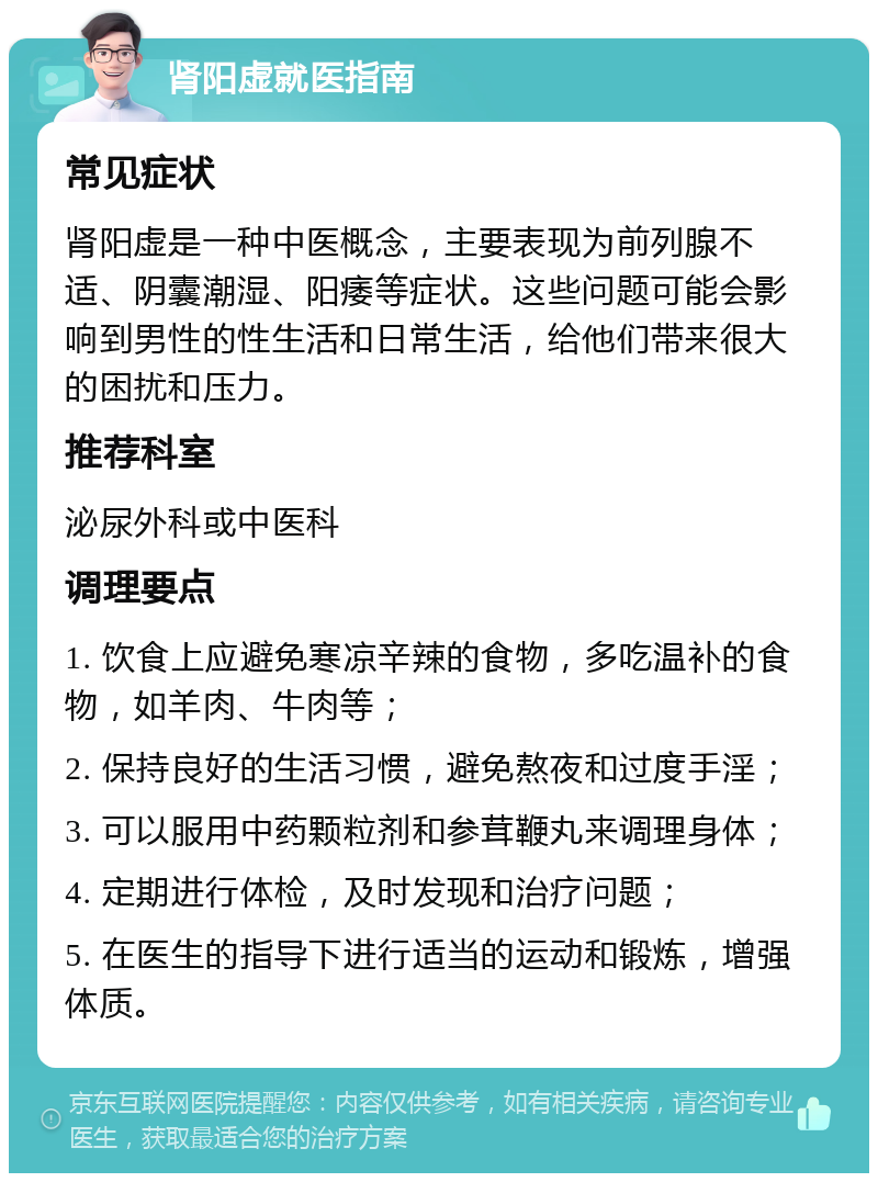 肾阳虚就医指南 常见症状 肾阳虚是一种中医概念，主要表现为前列腺不适、阴囊潮湿、阳痿等症状。这些问题可能会影响到男性的性生活和日常生活，给他们带来很大的困扰和压力。 推荐科室 泌尿外科或中医科 调理要点 1. 饮食上应避免寒凉辛辣的食物，多吃温补的食物，如羊肉、牛肉等； 2. 保持良好的生活习惯，避免熬夜和过度手淫； 3. 可以服用中药颗粒剂和参茸鞭丸来调理身体； 4. 定期进行体检，及时发现和治疗问题； 5. 在医生的指导下进行适当的运动和锻炼，增强体质。