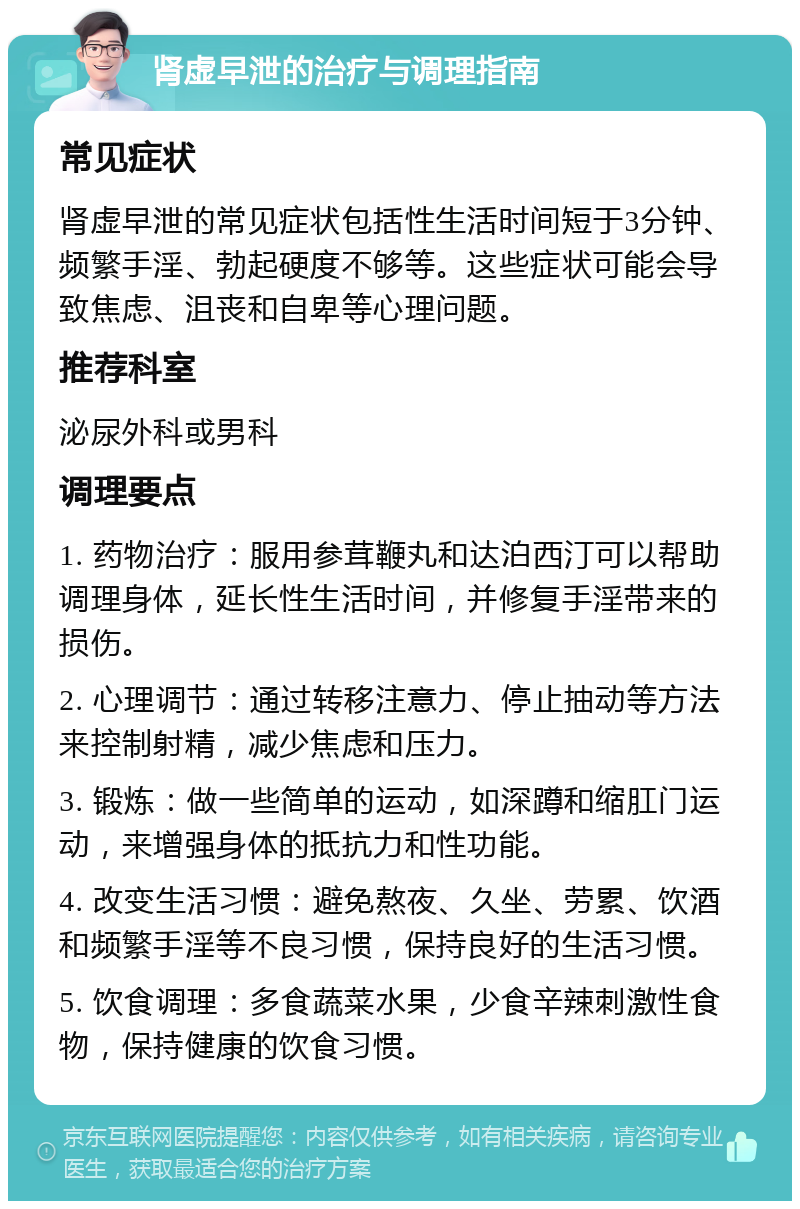 肾虚早泄的治疗与调理指南 常见症状 肾虚早泄的常见症状包括性生活时间短于3分钟、频繁手淫、勃起硬度不够等。这些症状可能会导致焦虑、沮丧和自卑等心理问题。 推荐科室 泌尿外科或男科 调理要点 1. 药物治疗：服用参茸鞭丸和达泊西汀可以帮助调理身体，延长性生活时间，并修复手淫带来的损伤。 2. 心理调节：通过转移注意力、停止抽动等方法来控制射精，减少焦虑和压力。 3. 锻炼：做一些简单的运动，如深蹲和缩肛门运动，来增强身体的抵抗力和性功能。 4. 改变生活习惯：避免熬夜、久坐、劳累、饮酒和频繁手淫等不良习惯，保持良好的生活习惯。 5. 饮食调理：多食蔬菜水果，少食辛辣刺激性食物，保持健康的饮食习惯。