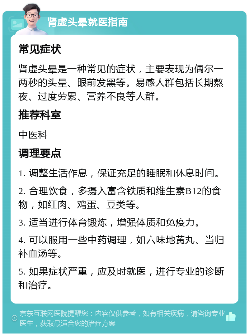 肾虚头晕就医指南 常见症状 肾虚头晕是一种常见的症状，主要表现为偶尔一两秒的头晕、眼前发黑等。易感人群包括长期熬夜、过度劳累、营养不良等人群。 推荐科室 中医科 调理要点 1. 调整生活作息，保证充足的睡眠和休息时间。 2. 合理饮食，多摄入富含铁质和维生素B12的食物，如红肉、鸡蛋、豆类等。 3. 适当进行体育锻炼，增强体质和免疫力。 4. 可以服用一些中药调理，如六味地黄丸、当归补血汤等。 5. 如果症状严重，应及时就医，进行专业的诊断和治疗。