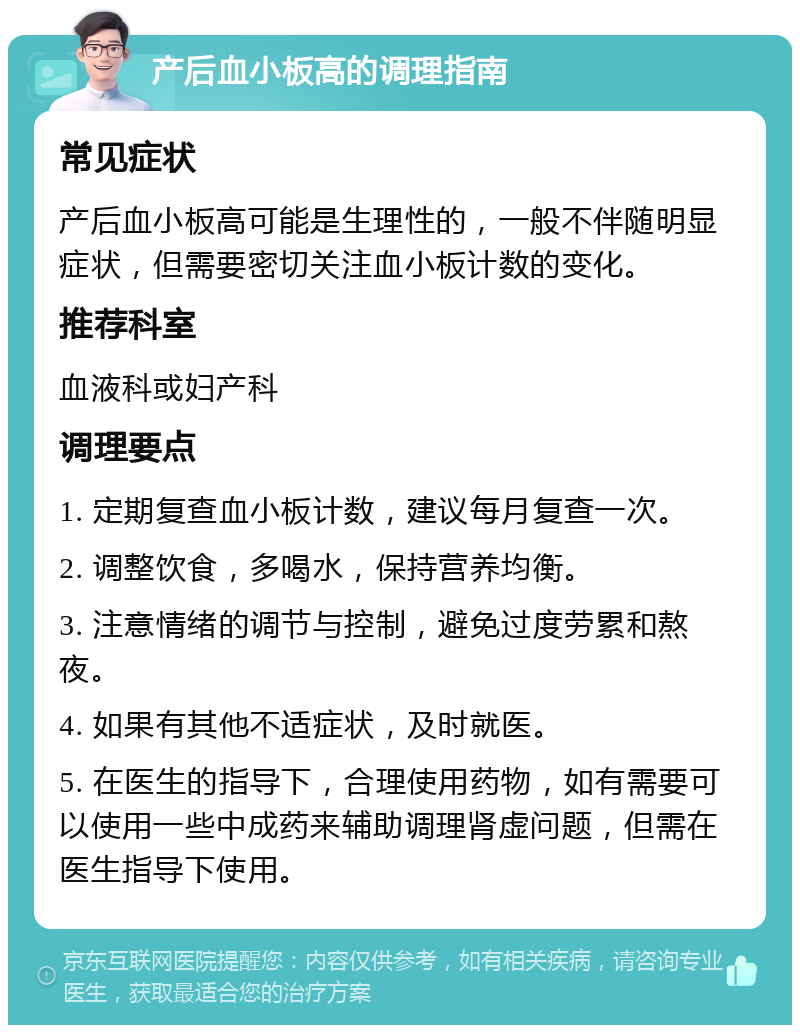 产后血小板高的调理指南 常见症状 产后血小板高可能是生理性的，一般不伴随明显症状，但需要密切关注血小板计数的变化。 推荐科室 血液科或妇产科 调理要点 1. 定期复查血小板计数，建议每月复查一次。 2. 调整饮食，多喝水，保持营养均衡。 3. 注意情绪的调节与控制，避免过度劳累和熬夜。 4. 如果有其他不适症状，及时就医。 5. 在医生的指导下，合理使用药物，如有需要可以使用一些中成药来辅助调理肾虚问题，但需在医生指导下使用。