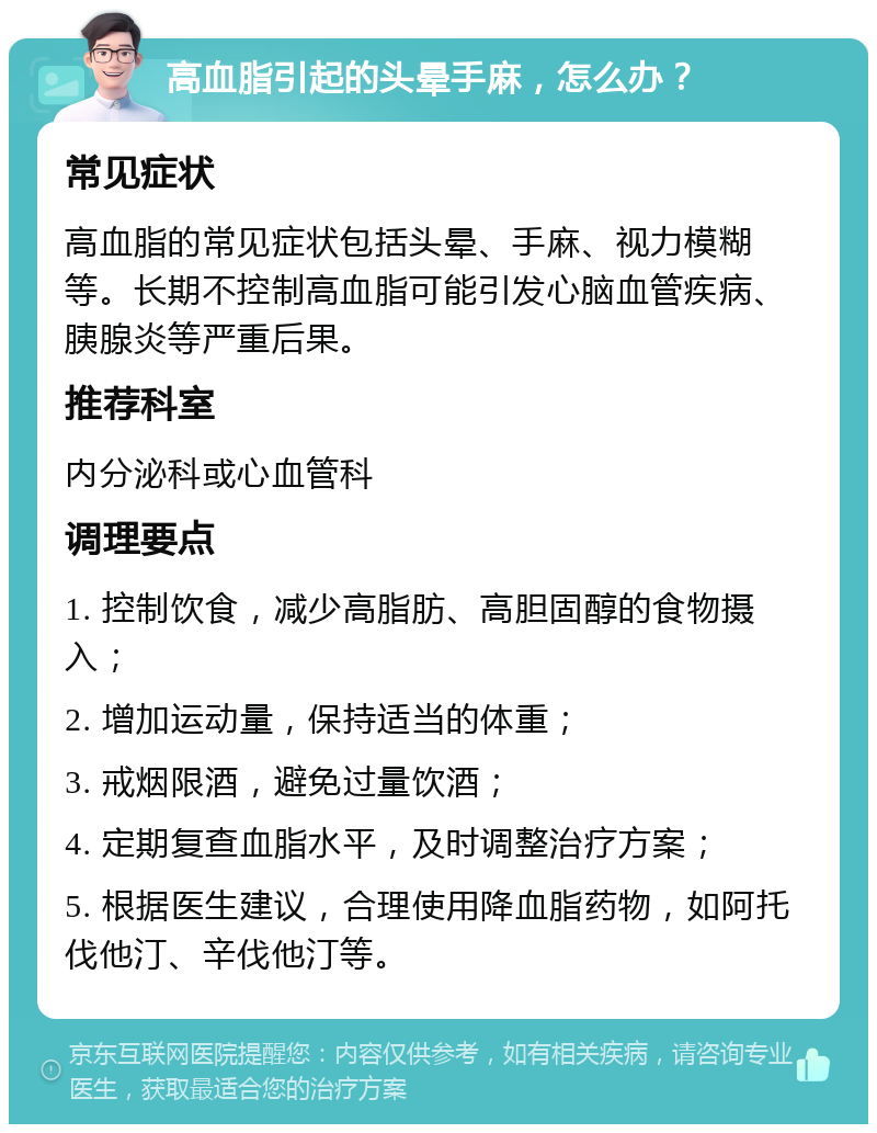 高血脂引起的头晕手麻，怎么办？ 常见症状 高血脂的常见症状包括头晕、手麻、视力模糊等。长期不控制高血脂可能引发心脑血管疾病、胰腺炎等严重后果。 推荐科室 内分泌科或心血管科 调理要点 1. 控制饮食，减少高脂肪、高胆固醇的食物摄入； 2. 增加运动量，保持适当的体重； 3. 戒烟限酒，避免过量饮酒； 4. 定期复查血脂水平，及时调整治疗方案； 5. 根据医生建议，合理使用降血脂药物，如阿托伐他汀、辛伐他汀等。