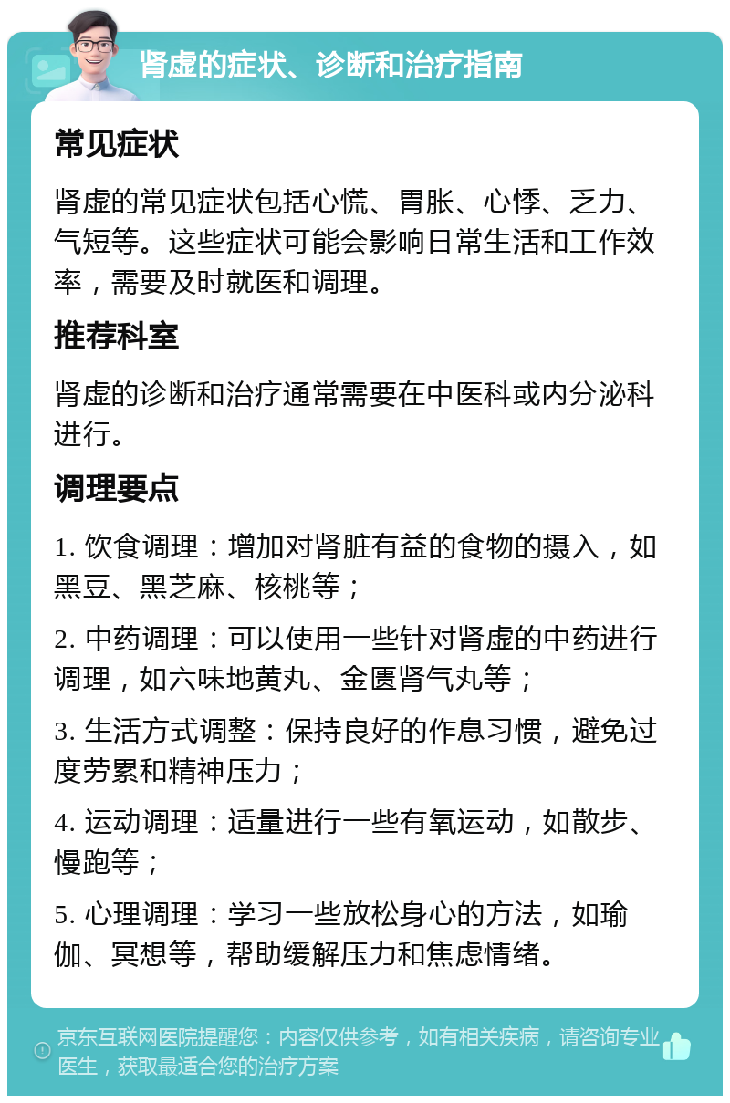 肾虚的症状、诊断和治疗指南 常见症状 肾虚的常见症状包括心慌、胃胀、心悸、乏力、气短等。这些症状可能会影响日常生活和工作效率，需要及时就医和调理。 推荐科室 肾虚的诊断和治疗通常需要在中医科或内分泌科进行。 调理要点 1. 饮食调理：增加对肾脏有益的食物的摄入，如黑豆、黑芝麻、核桃等； 2. 中药调理：可以使用一些针对肾虚的中药进行调理，如六味地黄丸、金匮肾气丸等； 3. 生活方式调整：保持良好的作息习惯，避免过度劳累和精神压力； 4. 运动调理：适量进行一些有氧运动，如散步、慢跑等； 5. 心理调理：学习一些放松身心的方法，如瑜伽、冥想等，帮助缓解压力和焦虑情绪。