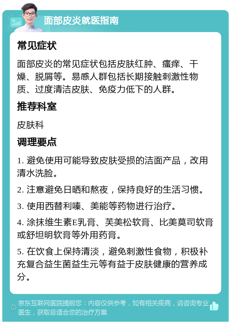 面部皮炎就医指南 常见症状 面部皮炎的常见症状包括皮肤红肿、瘙痒、干燥、脱屑等。易感人群包括长期接触刺激性物质、过度清洁皮肤、免疫力低下的人群。 推荐科室 皮肤科 调理要点 1. 避免使用可能导致皮肤受损的洁面产品，改用清水洗脸。 2. 注意避免日晒和熬夜，保持良好的生活习惯。 3. 使用西替利嗪、美能等药物进行治疗。 4. 涂抹维生素E乳膏、芙美松软膏、比美莫司软膏或舒坦明软膏等外用药膏。 5. 在饮食上保持清淡，避免刺激性食物，积极补充复合益生菌益生元等有益于皮肤健康的营养成分。