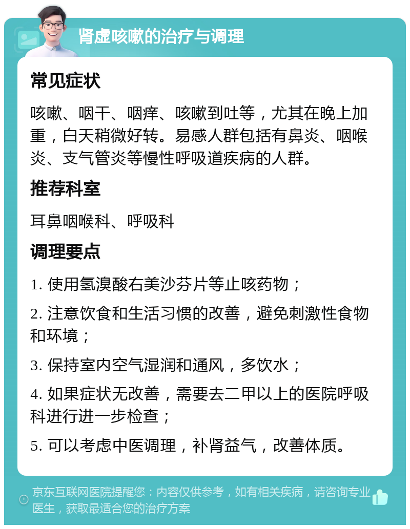 肾虚咳嗽的治疗与调理 常见症状 咳嗽、咽干、咽痒、咳嗽到吐等，尤其在晚上加重，白天稍微好转。易感人群包括有鼻炎、咽喉炎、支气管炎等慢性呼吸道疾病的人群。 推荐科室 耳鼻咽喉科、呼吸科 调理要点 1. 使用氢溴酸右美沙芬片等止咳药物； 2. 注意饮食和生活习惯的改善，避免刺激性食物和环境； 3. 保持室内空气湿润和通风，多饮水； 4. 如果症状无改善，需要去二甲以上的医院呼吸科进行进一步检查； 5. 可以考虑中医调理，补肾益气，改善体质。