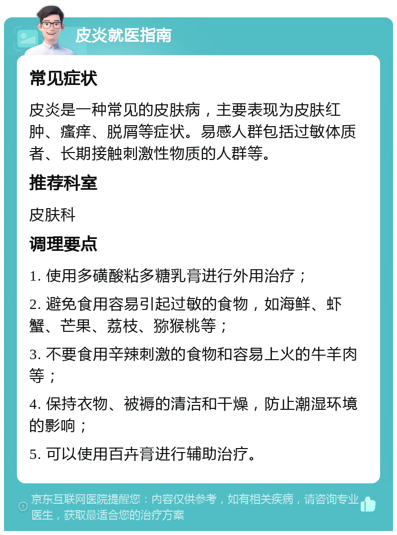 皮炎就医指南 常见症状 皮炎是一种常见的皮肤病，主要表现为皮肤红肿、瘙痒、脱屑等症状。易感人群包括过敏体质者、长期接触刺激性物质的人群等。 推荐科室 皮肤科 调理要点 1. 使用多磺酸粘多糖乳膏进行外用治疗； 2. 避免食用容易引起过敏的食物，如海鲜、虾蟹、芒果、荔枝、猕猴桃等； 3. 不要食用辛辣刺激的食物和容易上火的牛羊肉等； 4. 保持衣物、被褥的清洁和干燥，防止潮湿环境的影响； 5. 可以使用百卉膏进行辅助治疗。