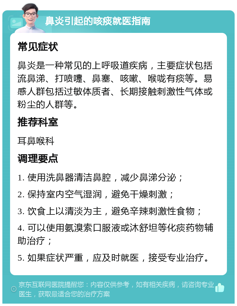 鼻炎引起的咳痰就医指南 常见症状 鼻炎是一种常见的上呼吸道疾病，主要症状包括流鼻涕、打喷嚏、鼻塞、咳嗽、喉咙有痰等。易感人群包括过敏体质者、长期接触刺激性气体或粉尘的人群等。 推荐科室 耳鼻喉科 调理要点 1. 使用洗鼻器清洁鼻腔，减少鼻涕分泌； 2. 保持室内空气湿润，避免干燥刺激； 3. 饮食上以清淡为主，避免辛辣刺激性食物； 4. 可以使用氨溴索口服液或沐舒坦等化痰药物辅助治疗； 5. 如果症状严重，应及时就医，接受专业治疗。