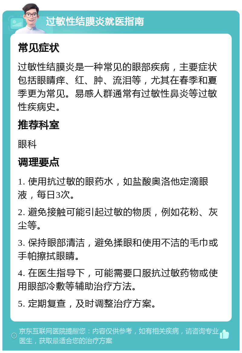 过敏性结膜炎就医指南 常见症状 过敏性结膜炎是一种常见的眼部疾病，主要症状包括眼睛痒、红、肿、流泪等，尤其在春季和夏季更为常见。易感人群通常有过敏性鼻炎等过敏性疾病史。 推荐科室 眼科 调理要点 1. 使用抗过敏的眼药水，如盐酸奥洛他定滴眼液，每日3次。 2. 避免接触可能引起过敏的物质，例如花粉、灰尘等。 3. 保持眼部清洁，避免揉眼和使用不洁的毛巾或手帕擦拭眼睛。 4. 在医生指导下，可能需要口服抗过敏药物或使用眼部冷敷等辅助治疗方法。 5. 定期复查，及时调整治疗方案。