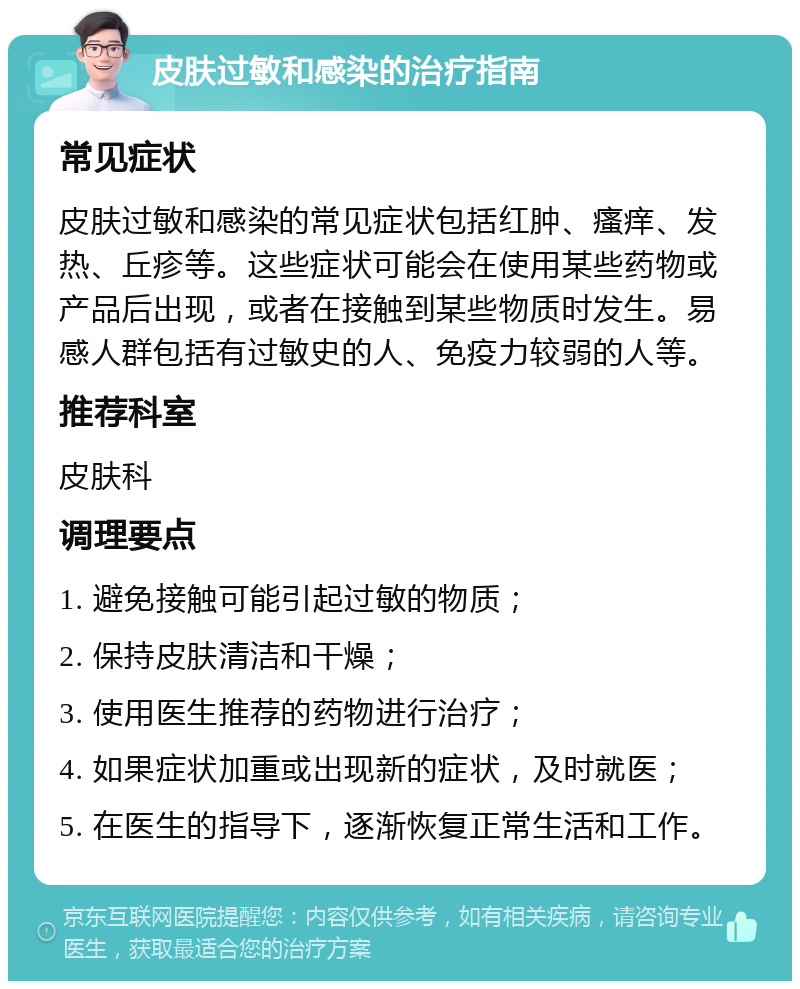 皮肤过敏和感染的治疗指南 常见症状 皮肤过敏和感染的常见症状包括红肿、瘙痒、发热、丘疹等。这些症状可能会在使用某些药物或产品后出现，或者在接触到某些物质时发生。易感人群包括有过敏史的人、免疫力较弱的人等。 推荐科室 皮肤科 调理要点 1. 避免接触可能引起过敏的物质； 2. 保持皮肤清洁和干燥； 3. 使用医生推荐的药物进行治疗； 4. 如果症状加重或出现新的症状，及时就医； 5. 在医生的指导下，逐渐恢复正常生活和工作。