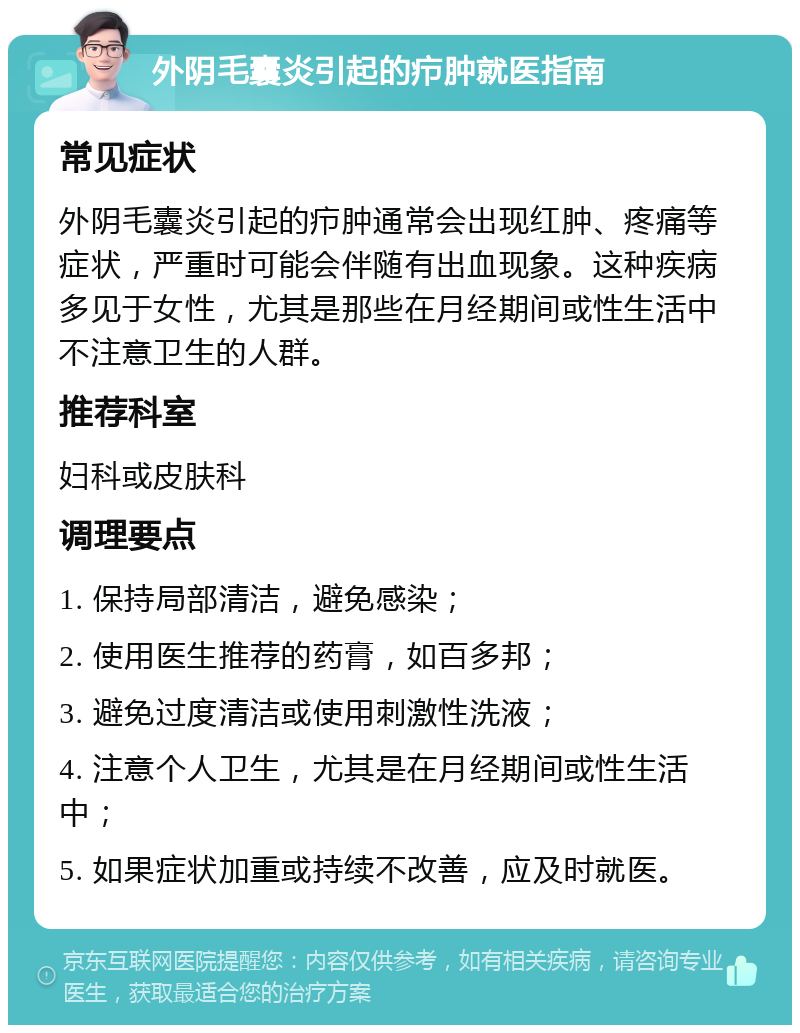 外阴毛囊炎引起的疖肿就医指南 常见症状 外阴毛囊炎引起的疖肿通常会出现红肿、疼痛等症状，严重时可能会伴随有出血现象。这种疾病多见于女性，尤其是那些在月经期间或性生活中不注意卫生的人群。 推荐科室 妇科或皮肤科 调理要点 1. 保持局部清洁，避免感染； 2. 使用医生推荐的药膏，如百多邦； 3. 避免过度清洁或使用刺激性洗液； 4. 注意个人卫生，尤其是在月经期间或性生活中； 5. 如果症状加重或持续不改善，应及时就医。