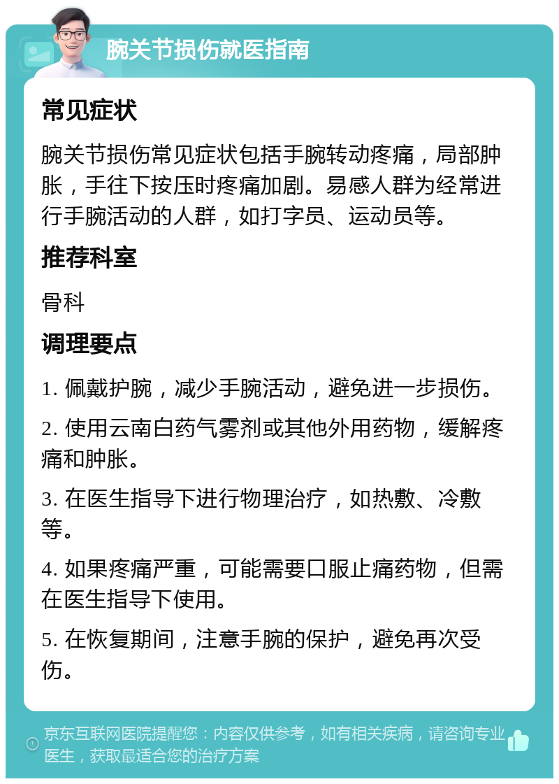 腕关节损伤就医指南 常见症状 腕关节损伤常见症状包括手腕转动疼痛，局部肿胀，手往下按压时疼痛加剧。易感人群为经常进行手腕活动的人群，如打字员、运动员等。 推荐科室 骨科 调理要点 1. 佩戴护腕，减少手腕活动，避免进一步损伤。 2. 使用云南白药气雾剂或其他外用药物，缓解疼痛和肿胀。 3. 在医生指导下进行物理治疗，如热敷、冷敷等。 4. 如果疼痛严重，可能需要口服止痛药物，但需在医生指导下使用。 5. 在恢复期间，注意手腕的保护，避免再次受伤。