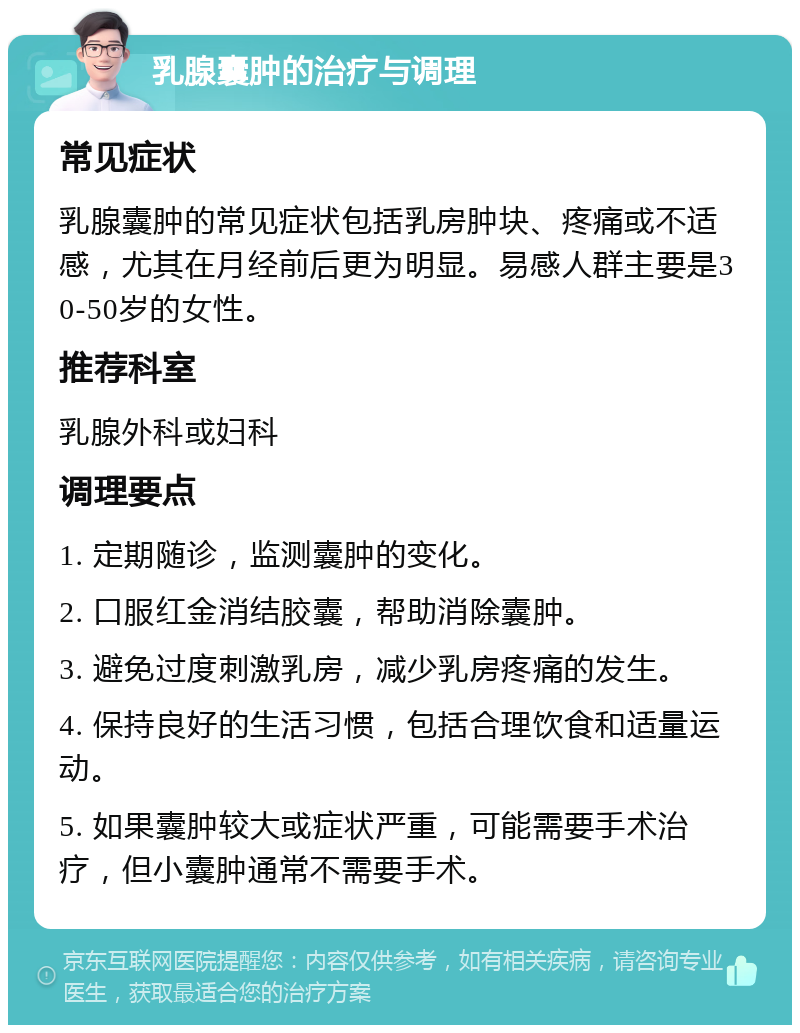 乳腺囊肿的治疗与调理 常见症状 乳腺囊肿的常见症状包括乳房肿块、疼痛或不适感，尤其在月经前后更为明显。易感人群主要是30-50岁的女性。 推荐科室 乳腺外科或妇科 调理要点 1. 定期随诊，监测囊肿的变化。 2. 口服红金消结胶囊，帮助消除囊肿。 3. 避免过度刺激乳房，减少乳房疼痛的发生。 4. 保持良好的生活习惯，包括合理饮食和适量运动。 5. 如果囊肿较大或症状严重，可能需要手术治疗，但小囊肿通常不需要手术。