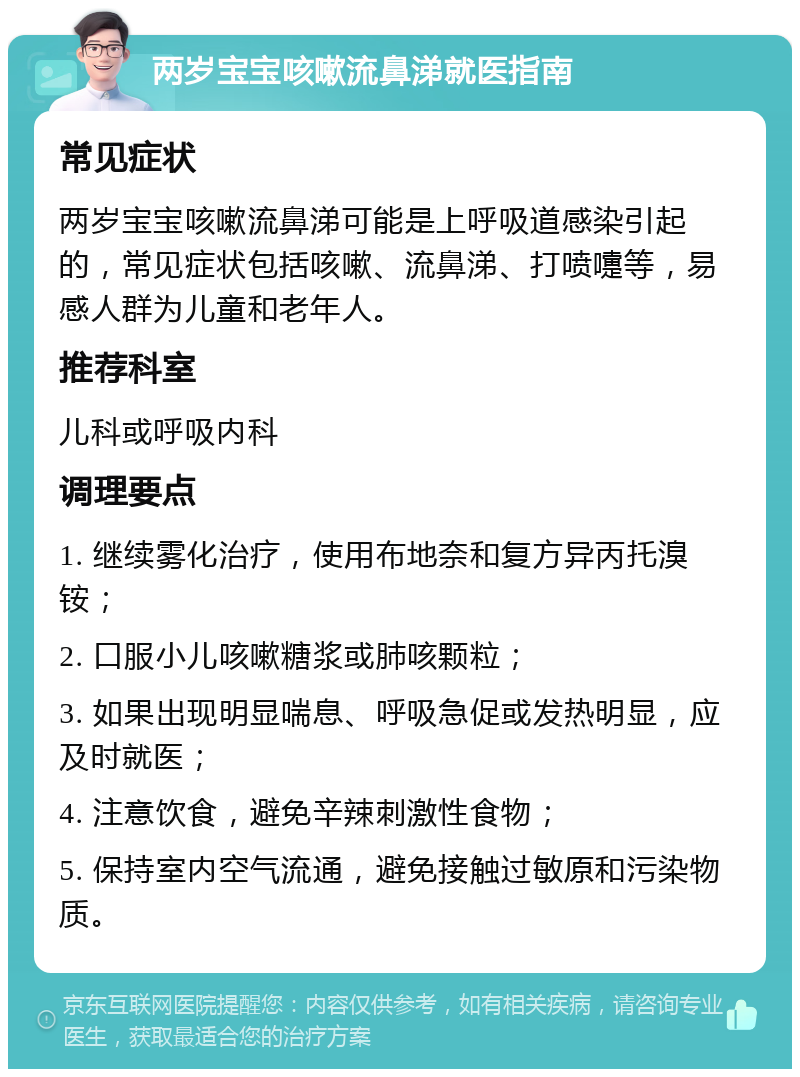 两岁宝宝咳嗽流鼻涕就医指南 常见症状 两岁宝宝咳嗽流鼻涕可能是上呼吸道感染引起的，常见症状包括咳嗽、流鼻涕、打喷嚏等，易感人群为儿童和老年人。 推荐科室 儿科或呼吸内科 调理要点 1. 继续雾化治疗，使用布地奈和复方异丙托溴铵； 2. 口服小儿咳嗽糖浆或肺咳颗粒； 3. 如果出现明显喘息、呼吸急促或发热明显，应及时就医； 4. 注意饮食，避免辛辣刺激性食物； 5. 保持室内空气流通，避免接触过敏原和污染物质。