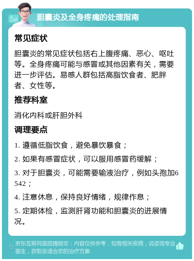 胆囊炎及全身疼痛的处理指南 常见症状 胆囊炎的常见症状包括右上腹疼痛、恶心、呕吐等。全身疼痛可能与感冒或其他因素有关，需要进一步评估。易感人群包括高脂饮食者、肥胖者、女性等。 推荐科室 消化内科或肝胆外科 调理要点 1. 遵循低脂饮食，避免暴饮暴食； 2. 如果有感冒症状，可以服用感冒药缓解； 3. 对于胆囊炎，可能需要输液治疗，例如头孢加6542； 4. 注意休息，保持良好情绪，规律作息； 5. 定期体检，监测肝肾功能和胆囊炎的进展情况。