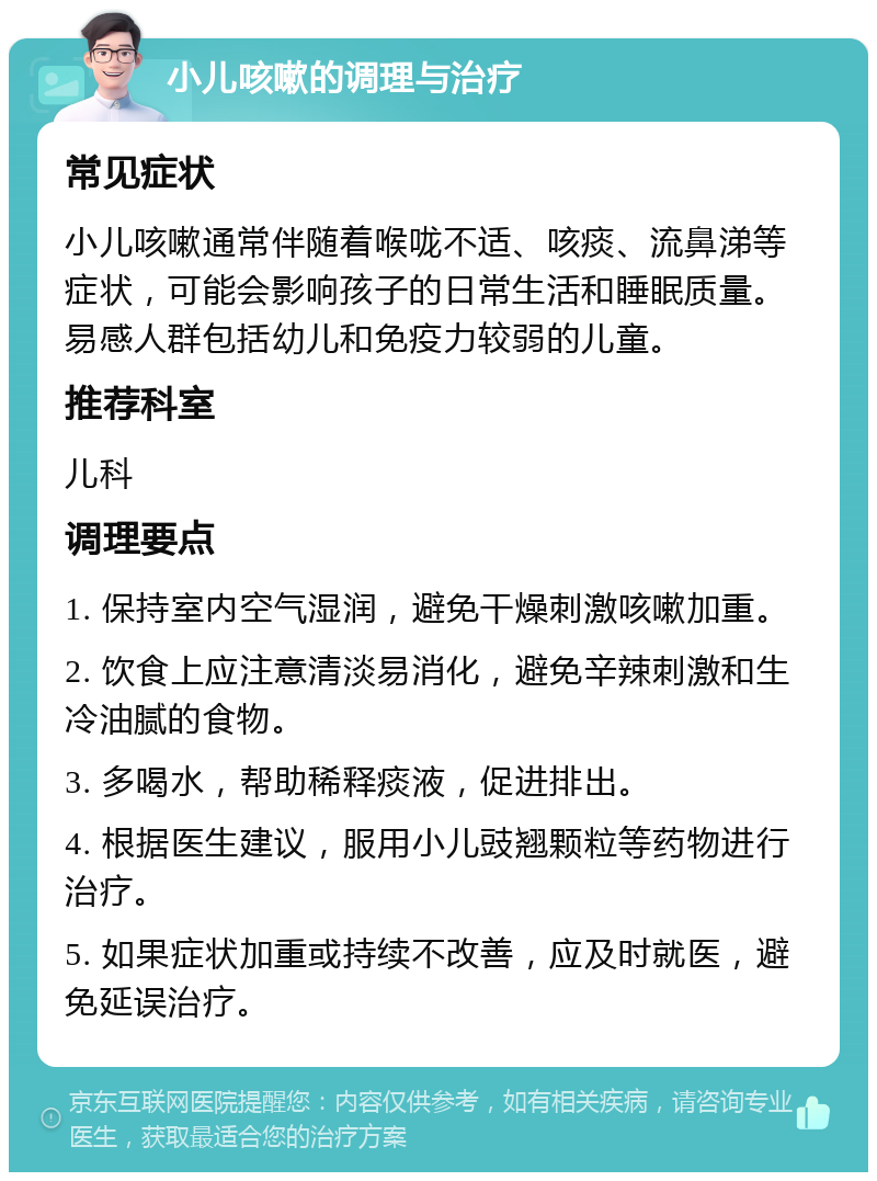 小儿咳嗽的调理与治疗 常见症状 小儿咳嗽通常伴随着喉咙不适、咳痰、流鼻涕等症状，可能会影响孩子的日常生活和睡眠质量。易感人群包括幼儿和免疫力较弱的儿童。 推荐科室 儿科 调理要点 1. 保持室内空气湿润，避免干燥刺激咳嗽加重。 2. 饮食上应注意清淡易消化，避免辛辣刺激和生冷油腻的食物。 3. 多喝水，帮助稀释痰液，促进排出。 4. 根据医生建议，服用小儿豉翘颗粒等药物进行治疗。 5. 如果症状加重或持续不改善，应及时就医，避免延误治疗。