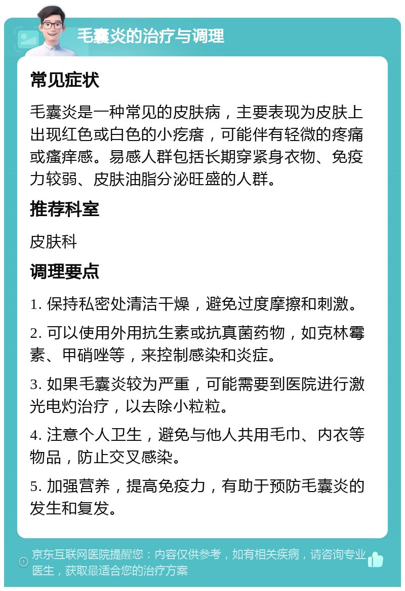 毛囊炎的治疗与调理 常见症状 毛囊炎是一种常见的皮肤病，主要表现为皮肤上出现红色或白色的小疙瘩，可能伴有轻微的疼痛或瘙痒感。易感人群包括长期穿紧身衣物、免疫力较弱、皮肤油脂分泌旺盛的人群。 推荐科室 皮肤科 调理要点 1. 保持私密处清洁干燥，避免过度摩擦和刺激。 2. 可以使用外用抗生素或抗真菌药物，如克林霉素、甲硝唑等，来控制感染和炎症。 3. 如果毛囊炎较为严重，可能需要到医院进行激光电灼治疗，以去除小粒粒。 4. 注意个人卫生，避免与他人共用毛巾、内衣等物品，防止交叉感染。 5. 加强营养，提高免疫力，有助于预防毛囊炎的发生和复发。