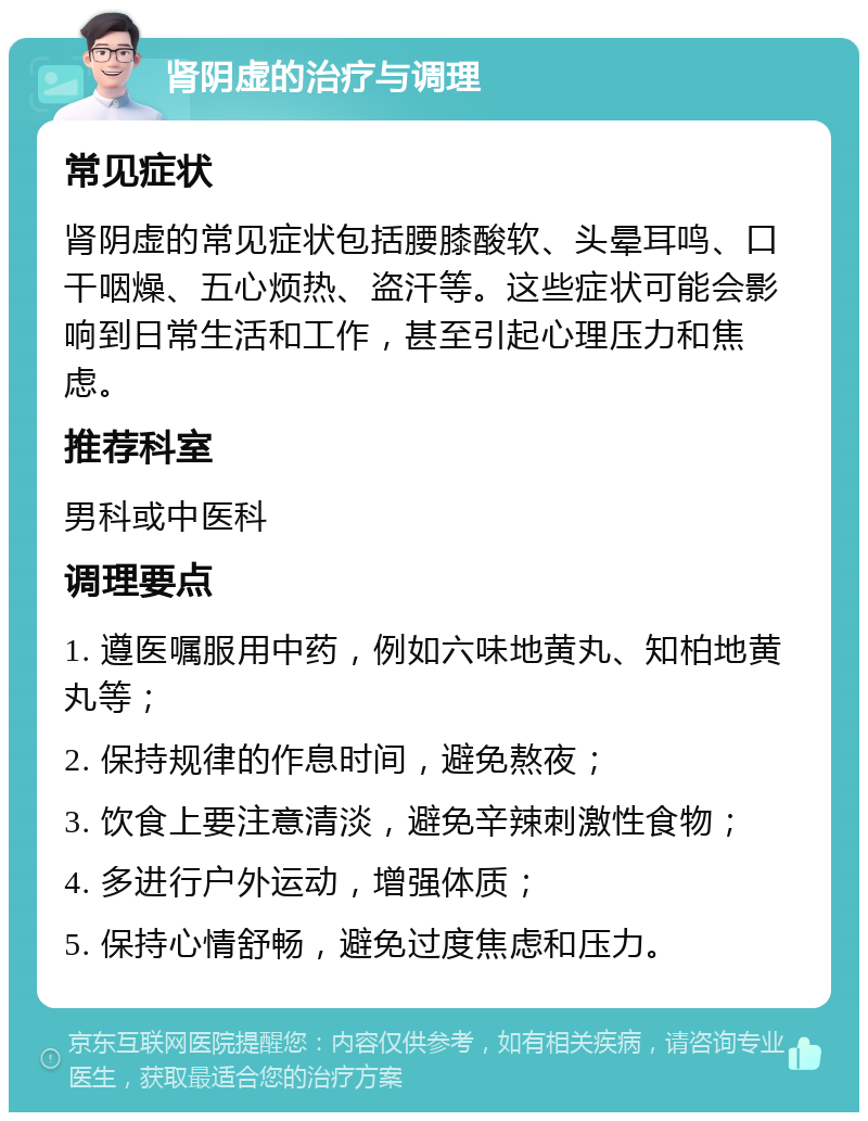 肾阴虚的治疗与调理 常见症状 肾阴虚的常见症状包括腰膝酸软、头晕耳鸣、口干咽燥、五心烦热、盗汗等。这些症状可能会影响到日常生活和工作，甚至引起心理压力和焦虑。 推荐科室 男科或中医科 调理要点 1. 遵医嘱服用中药，例如六味地黄丸、知柏地黄丸等； 2. 保持规律的作息时间，避免熬夜； 3. 饮食上要注意清淡，避免辛辣刺激性食物； 4. 多进行户外运动，增强体质； 5. 保持心情舒畅，避免过度焦虑和压力。