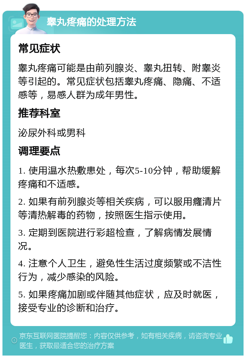 睾丸疼痛的处理方法 常见症状 睾丸疼痛可能是由前列腺炎、睾丸扭转、附睾炎等引起的。常见症状包括睾丸疼痛、隐痛、不适感等，易感人群为成年男性。 推荐科室 泌尿外科或男科 调理要点 1. 使用温水热敷患处，每次5-10分钟，帮助缓解疼痛和不适感。 2. 如果有前列腺炎等相关疾病，可以服用癃清片等清热解毒的药物，按照医生指示使用。 3. 定期到医院进行彩超检查，了解病情发展情况。 4. 注意个人卫生，避免性生活过度频繁或不洁性行为，减少感染的风险。 5. 如果疼痛加剧或伴随其他症状，应及时就医，接受专业的诊断和治疗。