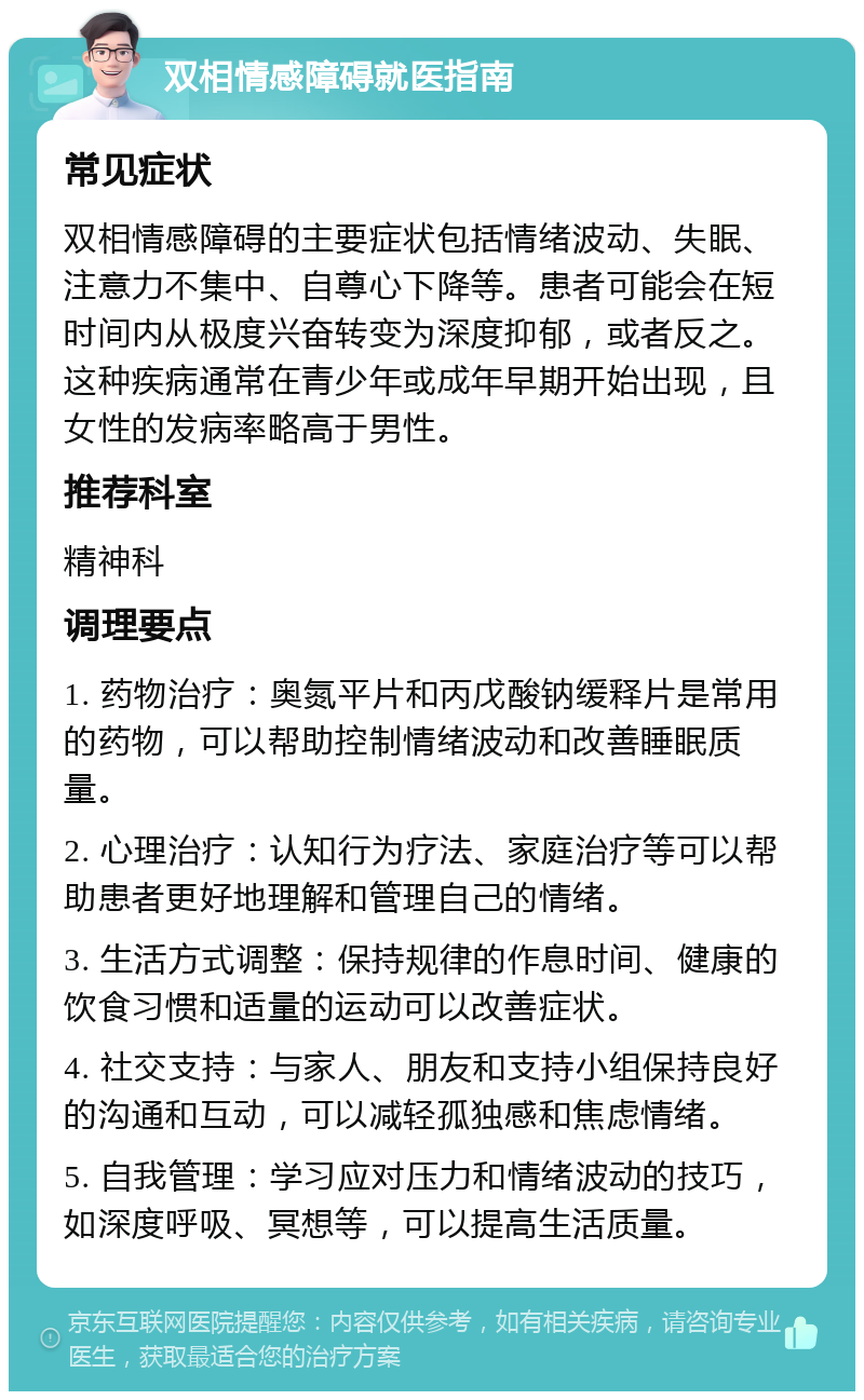 双相情感障碍就医指南 常见症状 双相情感障碍的主要症状包括情绪波动、失眠、注意力不集中、自尊心下降等。患者可能会在短时间内从极度兴奋转变为深度抑郁，或者反之。这种疾病通常在青少年或成年早期开始出现，且女性的发病率略高于男性。 推荐科室 精神科 调理要点 1. 药物治疗：奥氮平片和丙戊酸钠缓释片是常用的药物，可以帮助控制情绪波动和改善睡眠质量。 2. 心理治疗：认知行为疗法、家庭治疗等可以帮助患者更好地理解和管理自己的情绪。 3. 生活方式调整：保持规律的作息时间、健康的饮食习惯和适量的运动可以改善症状。 4. 社交支持：与家人、朋友和支持小组保持良好的沟通和互动，可以减轻孤独感和焦虑情绪。 5. 自我管理：学习应对压力和情绪波动的技巧，如深度呼吸、冥想等，可以提高生活质量。