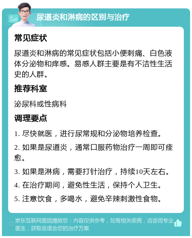 尿道炎和淋病的区别与治疗 常见症状 尿道炎和淋病的常见症状包括小便刺痛、白色液体分泌物和痒感。易感人群主要是有不洁性生活史的人群。 推荐科室 泌尿科或性病科 调理要点 1. 尽快就医，进行尿常规和分泌物培养检查。 2. 如果是尿道炎，通常口服药物治疗一周即可痊愈。 3. 如果是淋病，需要打针治疗，持续10天左右。 4. 在治疗期间，避免性生活，保持个人卫生。 5. 注意饮食，多喝水，避免辛辣刺激性食物。