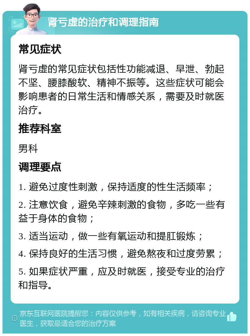 肾亏虚的治疗和调理指南 常见症状 肾亏虚的常见症状包括性功能减退、早泄、勃起不坚、腰膝酸软、精神不振等。这些症状可能会影响患者的日常生活和情感关系，需要及时就医治疗。 推荐科室 男科 调理要点 1. 避免过度性刺激，保持适度的性生活频率； 2. 注意饮食，避免辛辣刺激的食物，多吃一些有益于身体的食物； 3. 适当运动，做一些有氧运动和提肛锻炼； 4. 保持良好的生活习惯，避免熬夜和过度劳累； 5. 如果症状严重，应及时就医，接受专业的治疗和指导。