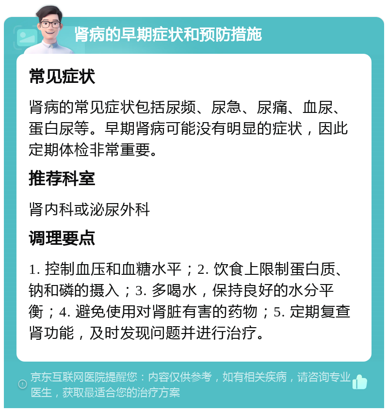 肾病的早期症状和预防措施 常见症状 肾病的常见症状包括尿频、尿急、尿痛、血尿、蛋白尿等。早期肾病可能没有明显的症状，因此定期体检非常重要。 推荐科室 肾内科或泌尿外科 调理要点 1. 控制血压和血糖水平；2. 饮食上限制蛋白质、钠和磷的摄入；3. 多喝水，保持良好的水分平衡；4. 避免使用对肾脏有害的药物；5. 定期复查肾功能，及时发现问题并进行治疗。