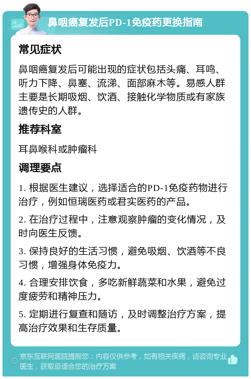 鼻咽癌复发后PD-1免疫药更换指南 常见症状 鼻咽癌复发后可能出现的症状包括头痛、耳鸣、听力下降、鼻塞、流涕、面部麻木等。易感人群主要是长期吸烟、饮酒、接触化学物质或有家族遗传史的人群。 推荐科室 耳鼻喉科或肿瘤科 调理要点 1. 根据医生建议，选择适合的PD-1免疫药物进行治疗，例如恒瑞医药或君实医药的产品。 2. 在治疗过程中，注意观察肿瘤的变化情况，及时向医生反馈。 3. 保持良好的生活习惯，避免吸烟、饮酒等不良习惯，增强身体免疫力。 4. 合理安排饮食，多吃新鲜蔬菜和水果，避免过度疲劳和精神压力。 5. 定期进行复查和随访，及时调整治疗方案，提高治疗效果和生存质量。